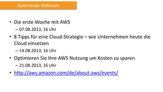 • Die erste Woche mit AWS
– 07.08.2013, 16 Uhr
• 8 Tipps für eine Cloud-Strategie – wie Unternehmen heute die
Cloud einsetzen
– 14.08.2013, 16 Uhr
• Optimieren Sie Ihre AWS Nutzung um Kosten zu sparen
– 21.08.2013, 16 Uhr
• http://aws.amazon.com/de/about-aws/events/
Kommende Webinare
 