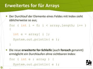 Erweitertes for für Arrays Der Durchlauf der Elemente eines Feldes mit Index sieht üblicherweise so aus; for (  int  i = 0; i < array.length; i++ ) {   int  e = array[ i ];   System.out.println( e ); } Die neue  erweiterte for-Schleife  (auch  foreach  genannt) ermöglicht ein Durchlaufen ohne sichtbaren Index: for (  int  e : array )  {   System.out.println( e ); } 