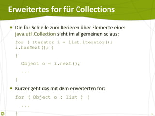 Erweitertes for für Collections Die for-Schleife zum Iterieren über Elemente einer  java.util.Collection  sieht im allgemeinen so aus: for ( Iterator i = list.iterator(); i.hasNext(); ) {   Object o = i.next();   ... } Kürzer geht das mit dem erweiterten for: for ( Object o : list ) {   ... } 