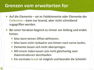 Grenzen vom erweiterten for Auf die Elemente – sei es Feldelemente oder Elemente der  Collection  – kann nur lesend, aber nicht schreibend zugegriffen werden. Bei einer Iteration beginnt es immer am Anfang und endet hinten. Man kann keinen Offset definieren. Man kann nicht rückwärts von hinten nach vorne laufen. Elemente lassen sich nicht überspringen. Mit einem Index lassen sich nicht gleichzeitig zwei Datenstrukturen durchlaufen. Ein normales  break  ist möglich und beendet die Schleife! 
