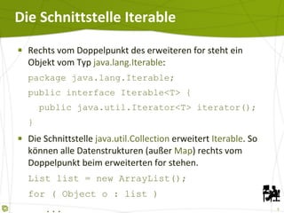 Die Schnittstelle Iterable  Rechts vom Doppelpunkt des erweiteren for steht ein Objekt vom Typ  java.lang.Iterable : package java.lang.Iterable; public interface Iterable<T> {   public java.util.Iterator<T> iterator(); } Die Schnittstelle  java.util.Collection  erweitert  Iterable . So können alle Datenstrukturen (außer  Map ) rechts vom Doppelpunkt beim erweiterten for stehen. List list = new ArrayList(); for ( Object o : list )   ... Map  und String implementieren  Iterable  nicht! 