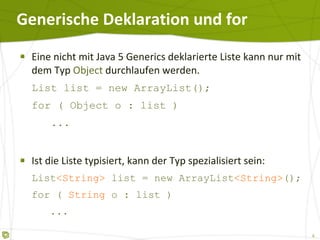 Generische Deklaration und for Eine nicht mit Java 5 Generics deklarierte Liste kann nur mit dem Typ  Object  durchlaufen werden. List list = new ArrayList(); for ( Object o : list )   ... Ist die Liste typisiert, kann der Typ spezialisiert sein: List <String>  list = new ArrayList <String> (); for (  String  o : list )   ... 