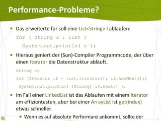 Performance-Probleme? Das erweiterte for soll eine  List<String> l  ablaufen: for ( String s : list )   System.out.println( s ); Hieraus geniert der (Sun)-Compiler Programmcode, der über einen  Iterator  die Datenstruktur abläuft. String s; for (Iterator i$ = list.iterator(); i$.hasNext();)   System.out.println( (String) i$.next() ); Im Fall einer  LinkedList  ist das Ablaufen mit einem  Iterator  am effizientesten, aber bei einer  ArrayList  ist  get(index)  etwas schneller. Wenn es auf absolute Performanz ankommt, sollte der Zugriff besser klassisch über  get()  erfolgen. 