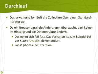 Durchlauf Das erweiterte for läuft die Collection über einen Standard-Iterator ab. Da ein Iterator parallele Änderungen überwacht, darf keiner im Hintergrund die Datenstruktur ändern. Das nennt sich fail-fast. Das Verhalten ist zum Beispiel bei der Klasse  ArrayList  dokumentiert. Sonst gibt es eine Exception. 