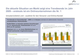 Die aktuelle Situation am Markt zeigt eine Trendwende im Jahr
2009 – erstmals ist ein Onlineunternehmen die Nr. 1
Umsatzrückblick und – ausblick für den Versand- und Online-Handel

   Trendwende im Versandhandel - 2009 ist mit Amazon erstmals ein elektronischer Versender
   umsatzstärkster Distanzhändler
   Quelle-Pleite hat keinerlei spürbare Auswirkungen
   auf den Gesamtmarkt; Distanzhandel soll auch
   2010 um 2% wachsen
   Gewinner sind v.a. die neuen Marktteilnehmer mit
   schnell wachsenden Angebotskonzepten




Quelle: bvh, Versand- und Onlinehandel 2009, Auftaktpresseveranstaltung 02.02.2010   Erweiterung der Wertschöpfungskette/ .01.0610 / Gipfelstürmer GmbH   2
 