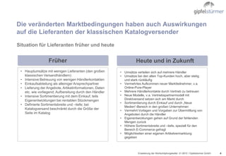 Die veränderten Marktbedingungen haben auch Auswirkungen
auf die Lieferanten der klassischen Katalogversender
Situation für Lieferanten früher und heute


                  Früher                                           Heute und in Zukunft
 • Hauptumsätze mit wenigen Lieferanten (den großen      • Umsätze verteilen sich auf mehrere Händler
   klassischen Versandhändlern)                          • Umsätze bei den alten Top-Kunden hoch, aber stetig
 • Intensive Betreuung von wenigen Händlerkontakten        und stark rückläufig
 • Einkaufsabteilung als alleiniger Ansprechpartner      • Vermehrtes Aufkommen neuer Marktteilnehmer, v.a.
 • Lieferung der Angebote, Artikelinformationen, Daten     Online-Pure-Player
   etc. wie vorliegend; Aufbereitung durch den Händler   • Mehrere Händlerkontakte durch Vertrieb zu betreuen
 • Intensive Sortimentierung mit dem Einkauf, teils      • Neue Modelle, v.a. Vertriebspartnermodell mit
   Eigenentwicklungen bei rentablen Stückmengen            Direktversand setzen sich am Markt durch
                                                         • Sortimentierung durch Einkauf und durch „Neue
 • Definierte Sortimentsbreite und –tiefe; bei
                                                           Medien“-Bereich in den großen Unternehmen
   Katalogversand beschränkt durch die Größe der         • Vermehrt Vorlagen und Vorgaben zur Übermittlung von
   Seite im Katalog                                        Angeboten durch die Händler
                                                         • Eigenentwicklungen gehen auf Grund der fehlenden
                                                           Mengen zurück
                                                         • Höhere Sortimentsbreite und –tiefe, speziell für den
                                                           Bereich E-Commerce gefragt
                                                         • Möglichkeiten einer eigenen Artikelvermarktung
                                                           gegeben



                                                                    Erweiterung der Wertschöpfungskette/ .01.0610 / Gipfelstürmer GmbH   4
 
