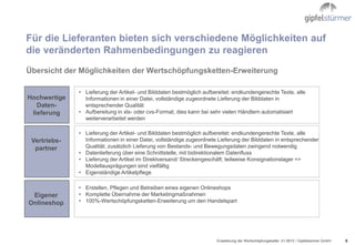 Für die Lieferanten bieten sich verschiedene Möglichkeiten auf
die veränderten Rahmenbedingungen zu reagieren
Übersicht der Möglichkeiten der Wertschöpfungsketten-Erweiterung

              • Lieferung der Artikel- und Bilddaten bestmöglich aufbereitet: endkundengerechte Texte, alle
Hochwertige     Informationen in einer Datei, vollständige zugeordnete Lieferung der Bilddaten in
   Daten-       entsprechender Qualität
 lieferung    • Aufbereitung in xls- oder cvs-Format; dies kann bei sehr vielen Händlern automatisiert
                weiterverarbeitet werden

              • Lieferung der Artikel- und Bilddaten bestmöglich aufbereitet: endkundengerechte Texte, alle
 Vertriebs-     Informationen in einer Datei, vollständige zugeordnete Lieferung der Bilddaten in entsprechender
  partner       Qualität; zusätzlich Lieferung von Bestands- und Bewegungsdaten zwingend notwendig
              • Datenlieferung über eine Schnittstelle, mit bidirektionalem Datenfluss
              • Lieferung der Artikel im Direktversand/ Streckengeschäft; teilweise Konsignationslager =>
                Modellausprägungen sind vielfältig
              • Eigenständige Artikelpflege

              • Erstellen, Pflegen und Betreiben eines eigenen Onlineshops
 Eigener      • Komplette Übernahme der Marketingmaßnahmen
Onlineshop    • 100%-Wertschöpfungsketten-Erweiterung um den Handelspart




                                                                      Erweiterung der Wertschöpfungskette/ .01.0610 / Gipfelstürmer GmbH   6
 