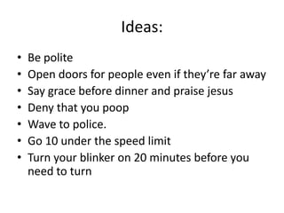 Ideas:
•   Be polite
•   Open doors for people even if they’re far away
•   Say grace before dinner and praise jesus
•   Deny that you poop
•   Wave to police.
•   Go 10 under the speed limit
•   Turn your blinker on 20 minutes before you
    need to turn
 