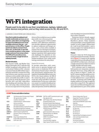 Easing hotspot issues




Wi-Fi integration
People want to be able to use their smartphones, laptops, tablets and
other devices everywhere, and so they need access to 3G, 4G and Wi-Fi.

  A N DE R S LU N D S T RÖM A N D GÖR A N H A L L                                                                    task of sending extra password informa-
                                                                                                                     tion to their customers.
Now that mobile broadband and                         drivers of this tenfold increase in mobile                        Numerous devices already support
mobile multimedia services are so                     data-traffic over a five-year period.                          EAP-SIM over Wi-Fi, including RIM’s
popular, subscribers are beginning                       The strong growth in Wi-Fi-enabled                          BlackBerry phones, Nokia handsets
to expect broadband access to be                      handsets with SIM-based authentica-                            running Symbian, several SonyEricsson
available wherever they go – not                      tion provides additional opportunities                         models, as well as Apple’s iPhone (mod-
just at home or in the office. People                 to capture residential and hotspot ser-                        els 3 and 4) and iPad (models 1 and 2).
want to be able to connect from                       vices – such as those often available at                       General support for Android devices is
their cars, on the train, in aircraft,                airports that use web-login techniques.                        currently expected in 2012.
from remote locations, in the urban                   As with most types of growth, this devel-
jungle and even from areas where                      opment represents both opportunities                           Vision
it is difficult to provide access,                    and challenges for operators to inte-                          Ericsson’s vision for Wi-Fi integration
such as in mines, tough terrain or                    grate Wi-Fi – allowing them to increase                        in 4th-generation IP networks, illustrat-
subway tunnels.                                       mobile-broadband reach while main-                             ed in Figure 2, is based on the ongoing
                                                      taining convenience for subscribers.                           cooperation between Broadband Forum
Market situation                                                                                                     and 3GPP EPC architectures, which uses
The Ericsson Traffic and Market Data                  Support for terminals                                          a simple, functional architecture that is
Report (November 2011)1 indicates that                To provide subscribers with conve-                             scalable, flexible and easily tuned.
mobile broadband subscriptions will                   nient access to operator hotspots and                             Wi-Fi solutions need to implement
reach almost 5 billion in 2016 – a dramat-            open access to residential Wi-Fi, new                          both packet-core integration and local
ic increase from the 900 million expect-              mechanisms beyond today’s web-l­ gino                          breakout of services, using a BNG func-
ed by the end of 2011. Irrespective of the            and portal-based authentication are                            tion as shown in Figure 2. Traffic can
type of device used, internet access will             required. If embedded SIM-security over                        be EPC-routed using the mobile service-
continue to drive mobile-traffic develop-             Wi-Fi is the chosen solution, the SIM of                       delivery cluster – PGWs, GGSNs and oth-
ment; and mobile data-traffic is expect-              the connecting device can provide an                           er value-added services – as part of the Gi
ed to grow by nearly 60 percent a year                access key using EAP-SIM or EAP-AKA                            network. Anchoring with mobile edge
between 2011 and 2016. Subscribers                    authentication. In this way, a subscriber                      enables mobile service logic to apply for
downloading and watching video con-                   can connect to a mobile-broadband net-                         subscribers using Wi-Fi. This approach
tent, and using ­ ideo-communication
                  v                                   work without having to enter a key man-                        reuses the northbound integration usu-
services are expected to be the primary               ually and operators avoid the additional                       ally implemented as part of the mobile



   BOX A      Terms and abbreviations

  3GPP	              3rd Generation Partnership Project       EAP-AKA	    EAP for UMTS Authentication and 	    HSS	      Home Subscriber Server
  4G		               4th-generation mobile                    		          Key Agreement                        HTTP	     Hypertext Transfer Protocol
  		                 wireless standards                       EAP-SIM	    EAP-Subscriber Identity Module       IMS	      IP Multimedia Subsystem
  AAA	               authentication, authorization            EPC	        Evolved Packet Core                  IMSI	     International Mobile Subscriber 	
  		                 and accounting                           ePDG	       Evolved Packet Data Gateway	         		        Identity
  AVP	               attribute value pair                     GBA 	       Generic Bootstrapping Architecture   IP		      Internet Protocol
  BPCF	              Broadband Policy Control Function        GGSN	       Gateway GPRS Support Node            IP-CAN	   IP connectivity access network
  BNG	               Broadband Network Gateway                Gi		        GGSN external interface              IPsec	    IP Security
  CLIPS	             call line identification presentation    		          – GGSN to PDN                        IPTV	     IP Television
  CMIPv4	            Client-based mobile IPv4                 GPRS	       general packet radio service         IPv4	     IP version 4
  DHCP	              Dynamic Host Configuration               GSM	        Global System for Mobile             IPv6	     IP version 6
  		                 Protocol                                 		          Communications                       IKEv2	    Internet Key Exchange version 2
  DSMIPv6	           Dual-stack Mobile IPv6                   GTP	        GPRS Tunneling Protocol              iWLAN	    interworking wireless local
  EAP	               Extensible Authentication Protocol       GTPv1	      GTP version 1                        		        area network
  EAPoL	             EAP over LAN                             HLR	        home location register               LAN	      local area network
                                                              HSPA	       High-Speed Packet Access             LTE	      Long Term Evolution


E R I C S S O N R E V I E W • 2 2011
 