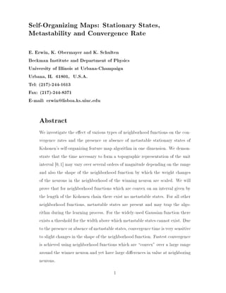 Self-Organizing Maps: Stationary States,
Metastability and Convergence Rate
E. Erwin, K. Obermayer and K. Schulten
Beckman Institute and Department of Physics
University of Illinois at Urbana-Champaign
Urbana, IL 61801, U.S.A.
Tel: (217)-244-1613
Fax: (217)-244-8371
E-mail: erwin@lisboa.ks.uiuc.edu

Abstract
We investigate the e ect of various types of neighborhood functions on the convergence rates and the presence or absence of metastable stationary states of
Kohonen's self-organizing feature map algorithm in one dimension. We demonstrate that the time necessary to form a topographic representation of the unit
interval 0; 1] may vary over several orders of magnitude depending on the range
and also the shape of the neighborhood function by which the weight changes
of the neurons in the neighborhood of the winning neuron are scaled. We will
prove that for neighborhood functions which are convex on an interval given by
the length of the Kohonen chain there exist no metastable states. For all other
neighborhood functions, metastable states are present and may trap the algorithm during the learning process. For the widely-used Gaussian function there
exists a threshold for the width above which metastable states cannot exist. Due
to the presence or absence of metastable states, convergence time is very sensitive
to slight changes in the shape of the neighborhood function. Fastest convergence
is achieved using neighborhood functions which are convex" over a large range
around the winner neuron and yet have large di erences in value at neighboring
neurons.
1

 