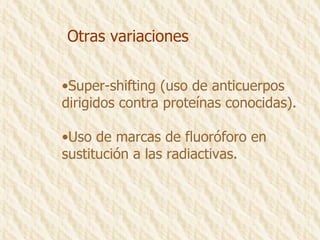 Otras variaciones Super-shifting (uso de anticuerpos dirigidos contra proteínas conocidas). Uso de marcas de fluoróforo en  sustitución a las radiactivas.  