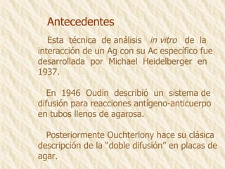 Antecedentes Esta  técnica  de análisis  in vitro   de  la  interacción de un Ag con su Ac específico fue desarrollada  por  Michael  Heidelberger  en 1937.  En  1946  Oudin  describió  un  sistema de difusión para reacciones antígeno-anticuerpo en tubos llenos de agarosa. Posteriormente Ouchterlony hace su clásica descripción de la “doble difusión” en placas de agar. 
