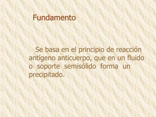 Fundamento Se basa en el principio de reacción antígeno anticuerpo, que en un fluido o  soporte  semisólido  forma  un  precipitado. 