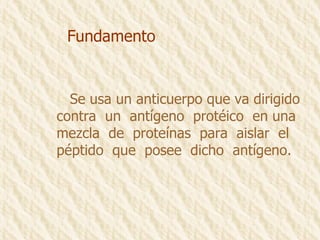 Fundamento Se usa un anticuerpo que va dirigido  contra  un  antígeno  protéico  en una  mezcla  de  proteínas  para  aislar  el  péptido  que  posee  dicho  antígeno. 