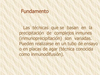 Fundamento Las  técnicas  que se  basan  en  la precipitación  de  complejos inmunes (inmunoprecipitación)  son  variadas. Pueden realizarse en un tubo de ensayo o en placas de agar (técnica conocida como inmunodifusión). 