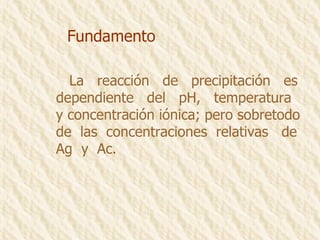 Fundamento La  reacción  de  precipitación  es dependiente  del  pH,  temperatura y concentración iónica; pero sobretodo de  las  concentraciones  relativas  de Ag  y  Ac. 