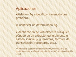Aplicaciones Aislar un Ag específico (a menudo una proteína). Cuantificar un determinado Ag. Identificación de virtualmente cualquier  péptido de un extracto, generalmente en  estado soluble (v.g. enzimas, factores de  transcripción, receptores, etc.). *A menudo, después de purificar una proteína, ésta es  posteriormente analizada mendiante un gel de poliacrilamida  y SDS. 