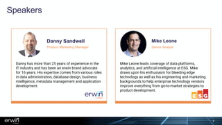 Speakers
Danny Sandwell
Danny has more than 25 years of experience in the
IT industry and has been an erwin brand advocate
for 16 years. His expertise comes from various roles
in data administration, database design, business
intelligence, metadata management and application
development.
Product Marketing Manager
Mike Leone leads coverage of data platforms,
analytics, and artificial intelligence at ESG. Mike
draws upon his enthusiasm for bleeding edge
technology as well as his engineering and marketing
backgrounds to help enterprise technology vendors
improve everything from go-to-market strategies to
product development.
Mike Leone
Senior Analyst
2
 