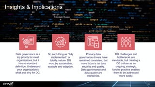 Insights & Implications
Data governance is a
top priority for most
organizations, but it
has no standard
definition. Understand
your organization’s
what and why for DG.
No such thing as “fully
implemented,” or
totally mature. DG
must be sustainable,
scalable and adaptive.
Primary data
governance drivers have
remained consistent, but
more focus is on data
security and quality.
Data governance and
data quality are
intertwined.
DG challenges and
bottlenecks are
inevitable, but creating a
DG culture as an
ongoing, strategic,
funded practice enables
them to be addressed
more easily.
20
 