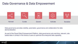 Data Governance & Data Empowerment
Harvest Curate Govern Activate Socialize
Data governance provides visibility, automation, governance and collaboration for data
democratization.
As part of the Quest Data Empowerment Platform, data governance puts real-time, relevant, role-
based data in context in the hands of users to optimize the enterprise data capability.
22
 