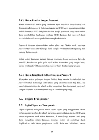 3.6.3. Sistem Proteksi dengan Password
Sistem autentifikasi mutual yang sederhana dapat disediakan oleh sistem RFID
dengan proteksi password. Data rahasia pada tag RFID hanya akan ditransmisikan
setelah Pembaca RFID mengirimkan data berupa password yang sesuai untuk
dapat membuktikan keabsahan pembaca RFID. Panjang dari password dapat
bervariasi disesuaikan dengan kebutuhan tingkat keamanan.


Password biasanya ditransmisikan dalam plain text. Waktu untuk menduga
password bervariasi antar beberapa menit sampai beberapa tahun bergantung dari
panjang dari password.


Untuk sistem keamanan dengan banyak pengguna dengan password berbeda,
memiliki keterbatasan yaitu yaitu total waktu komunikasi yang sangat lama,
karena pembaca RFID harus menduga password dari database yang tersedia.



3.6.4. Sistem Kombinasi Rolling Code dan Password
Merupakan sistem gabungan dengan fasilitas kode rahasia berubah-ubah dan
password untuk melindungi kode rahasia yang tersimpan dalam tag RFID. Isu
yang kritis dari sistem ini adalah waktu komunikasi dan sinkronisasi password.
Dengan sistem ini akan memberikan tingkat keamanan yang tinggi.



3.7. Crypto Transponder

3.7.1. Digital Signature Transponder
Digital Signature Transponder adalah devais crypto yang menggunakan sistem
pertanyaan dan jawaban. Ini adalah merupakan generasi kedua dari tag RFID yang
khusus digunakan untuk sistem keamanan, di mana hanya sebuah kunci yang
dapat mengakses sistem kemanan tersebut. Sistem ini contohnya dapat
diaplikasikan pada sistem pengamanan mobil. Pada saat inisialisasi, sistem



                                      14
 