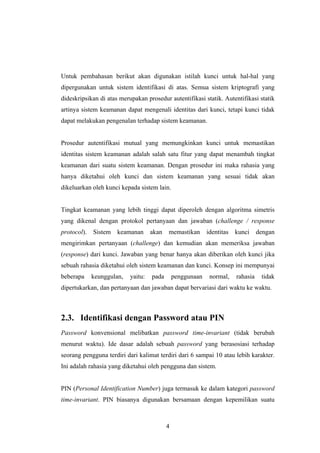 Untuk pembahasan berikut akan digunakan istilah kunci untuk hal-hal yang
dipergunakan untuk sistem identifikasi di atas. Semua sistem kriptografi yang
dideskripsikan di atas merupakan prosedur autentifikasi statik. Autentifikasi statik
artinya sistem keamanan dapat mengenali identitas dari kunci, tetapi kunci tidak
dapat melakukan pengenalan terhadap sistem keamanan.


Prosedur autentifikasi mutual yang memungkinkan kunci untuk memastikan
identitas sistem keamanan adalah salah satu fitur yang dapat menambah tingkat
keamanan dari suatu sistem keamanan. Dengan prosedur ini maka rahasia yang
hanya diketahui oleh kunci dan sistem keamanan yang sesuai tidak akan
dikeluarkan oleh kunci kepada sistem lain.


Tingkat keamanan yang lebih tinggi dapat diperoleh dengan algoritma simetris
yang dikenal dengan protokol pertanyaan dan jawaban (challenge / response
protocol).   Sistem   keamanan      akan   memastikan       identitas   kunci     dengan
mengirimkan pertanyaan (challenge) dan kemudian akan memeriksa jawaban
(response) dari kunci. Jawaban yang benar hanya akan diberikan oleh kunci jika
sebuah rahasia diketahui oleh sistem keamanan dan kunci. Konsep ini mempunyai
beberapa     keunggulan,   yaitu:   pada       penggunaan    normal,    rahasia    tidak
dipertukarkan, dan pertanyaan dan jawaban dapat bervariasi dari waktu ke waktu.



2.3. Identifikasi dengan Password atau PIN
Password konvensional melibatkan password time-invariant (tidak berubah
menurut waktu). Ide dasar adalah sebuah password yang berasosiasi terhadap
seorang pengguna terdiri dari kalimat terdiri dari 6 sampai 10 atau lebih karakter.
Ini adalah rahasia yang diketahui oleh pengguna dan sistem.


PIN (Personal Identification Number) juga termasuk ke dalam kategori password
time-invariant. PIN biasanya digunakan bersamaan dengan kepemilikan suatu



                                           4
 