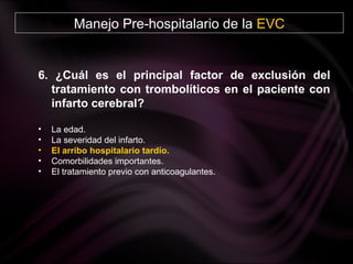 Manejo Pre-hospitalario de la  EVC 6. ¿Cuál es el principal factor de exclusión del tratamiento con trombolíticos en el paciente con infarto cerebral? La edad. La severidad del infarto. El arribo hospitalario tardío. Comorbilidades importantes.  El tratamiento previo con anticoagulantes. 