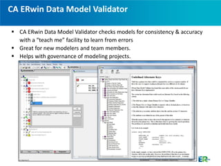 CA ERwin Data Model Validator

 CA ERwin Data Model Validator checks models for consistency & accuracy
  with a “teach me” facility to learn from errors
 Great for new modelers and team members.
 Helps with governance of modeling projects.
 