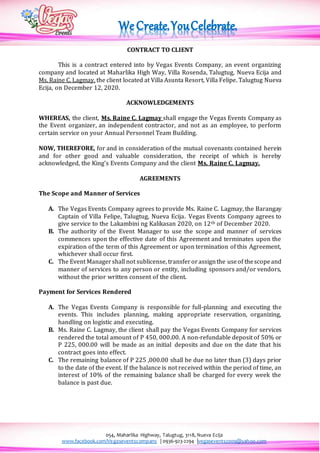 054, Maharlika Highway, Talugtug, 3118, Nueva Ecija
www.facebook.com/Vegaseventscompany | 0936-923-2294 |vegasevents2009@yahoo.com
CONTRACT TO CLIENT
This is a contract entered into by Vegas Events Company, an event organizing
company and located at Maharlika High Way, Villa Rosenda, Talugtug, Nueva Ecija and
Ms. Raine C. Lagmay, the client located at Villa Asunta Resort, Villa Felipe. Talugtug Nueva
Ecija, on December 12, 2020.
ACKNOWLEDGEMENTS
WHEREAS, the client, Ms. Raine C. Lagmay shall engage the Vegas Events Company as
the Event organizer, an independent contractor, and not as an employee, to perform
certain service on your Annual Personnel Team Building.
NOW, THEREFORE, for and in consideration of the mutual covenants contained herein
and for other good and valuable consideration, the receipt of which is hereby
acknowledged, the King’s Events Company and the client Ms. Raine C. Lagmay.
AGREEMENTS
The Scope and Manner of Services
A. The Vegas Events Company agrees to provide Ms. Raine C. Lagmay, the Barangay
Captain of Villa Felipe, Talugtug, Nueva Ecija. Vegas Events Company agrees to
give service to the Lakambini ng Kalikasan 2020, on 12th of December 2020.
B. The authority of the Event Manager to use the scope and manner of services
commences upon the effective date of this Agreement and terminates upon the
expiration of the term of this Agreement or upon termination of this Agreement,
whichever shall occur first.
C. The Event Managershall not sublicense, transferorassignthe useof thescopeand
manner of services to any person or entity, including sponsors and/or vendors,
without the prior written consent of the client.
Payment for Services Rendered
A. The Vegas Events Company is responsible for full-planning and executing the
events. This includes planning, making appropriate reservation, organizing,
handling on logistic and executing.
B. Ms. Raine C. Lagmay, the client shall pay the Vegas Events Company for services
rendered the total amount of P 450, 000.00. A non-refundable deposit of 50% or
P 225, 000.00 will be made as an initial deposits and due on the date that his
contract goes into effect.
C. The remaining balance of P 225 ,000.00 shall be due no later than (3) days prior
to the date of the event. If the balance is not received within the period of time, an
interest of 10% of the remaining balance shall be charged for every week the
balance is past due.
 
