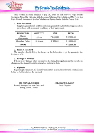054, Maharlika Highway, Talugtug, 3118, Nueva Ecija
www.facebook.com/Vegaseventscompany | 0936-923-2294 |vegasevents2009@yahoo.com
This contract is made effective of July 30, 2020 by and between Vegas Events
Company, Maharlika Highway, Villa Rosenda, Talugtug, Nueva Ecija and Ms. Freya San
Jose - Branch Manager of San Jose’s Cakes and Pastry, Cavite, Guimba, Nueva Ecija
1. Item Purchased
Supplier agrees to sell, and the costumer agrees to buy, the following products in
accordance with terms and conditions of their agreement.
DESCRIPTION QUANTITY UNIT TOTAL
Mango
Cheesecake
40 pcs P 8,000.00 P 32,000.00
Chocolate Fudge 40 boxes P 250.00 P 10,000.00
TOTAL P 42,000.00
2. Product Standard
The supplier should deliver the flowers a day before the event the guarantee the
freshness of it.
3. Damage of Product
If there is any damage when we received the items, the suppliers are the one who in
charge and the Vegas Events Company has nothing to do it.
4. Payment
Regarding the payment, the supplier can contact us at our number and email address
below to further discuss the payment.
MS. FREYA C. SAN JOSE MR. ERWIN C. PADUA
Branch Manager San Jose Cakes and
Pastry, Cavite, Guimba
Event Director
 