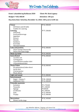 054, Maharlika Highway, Talugtug, 3118, Nueva Ecija
www.facebook.com/Vegaseventscompany | 0936-923-2294 |vegasevents2009@yahoo.com
Event: Lakambini ng Kalikasan 2020 Client: Mr. Rain Lagmay
Budget: ₱ 450, 000.00 Attendees: 100 pax
Day/date/time: Saturday, December 12, 2020, 5:00 p.m to 12:00 mn
Venue
120 Chairs and 20 table
5 tables for catering
Catering
450/head
Food and beverage
Appetizer
Dessert
Utensils
Sanitizers
Foot bath
Thermal Scanner
₱ 42, 000.00
₱ 77, 500.00
Cake and pastries
20 pcs mango Cheesecake
20 pcs Chocolate fudge
₱ 42, 000.00
Make-up Artist ₱ 24, 000.00
Gown Rental
12 swim suit
12 long gown
12 production number shirt
12 promotional shirt
₱ 96, 000.00
Photo/Video
Pre photoshoot/video shoot
Aerial shot
2 led projector
Photo album
₱ 18, 000.00
Light and sound ₱ 15, 000.00
Entertainment
Singer – Gimme 5
Additional 2 hrs
₱ 28, 000.00
₱ 12, 000.00
Printable materials
Invitation
Tarpaulin
Signage
Certificates
Sash
Trophy
₱ 3, 750.00
₱ 1, 500.00
₱ 600.00
₱ 2, 000.00
₱ 12, 000.00
₱ 15, 000.00
Decorations
Flower on the stage
₱ 32, 450.00
 