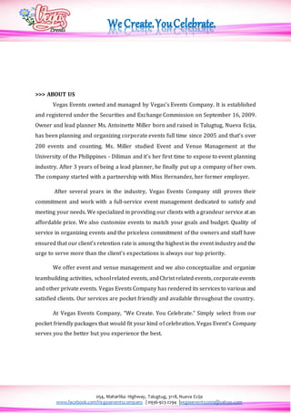 054, Maharlika Highway, Talugtug, 3118, Nueva Ecija
www.facebook.com/Vegaseventscompany | 0936-923-2294 |vegasevents2009@yahoo.com
>>> ABOUT US
Vegas Events owned and managed by Vegas’s Events Company. It is established
and registered under the Securities and Exchange Commission on September 16, 2009.
Owner and lead planner Ms. Antoinette Miller born and raised in Talugtug, Nueva Ecija,
has been planning and organizing corporate events full time since 2005 and that’s over
200 events and counting. Ms. Miller studied Event and Venue Management at the
University of the Philippines - Diliman and it’s her first time to expose to event planning
industry. After 3 years of being a lead planner, he finally put up a company of her own.
The company started with a partnership with Miss Hernandez, her former employer.
After several years in the industry, Vegas Events Company still proves their
commitment and work with a full-service event management dedicated to satisfy and
meeting your needs. We specialized in providing our clients with a grandeur service at an
affordable price. We also customize events to match your goals and budget. Quality of
service in organizing events and the priceless commitment of the owners and staff have
ensured that our client’s retention rate is among the highest in the event industry and the
urge to serve more than the client’s expectations is always our top priority.
We offer event and venue management and we also conceptualize and organize
teambuilding activities, schoolrelated events, andChrist related events, corporateevents
and other private events. Vegas Events Company has rendered its services to various and
satisfied clients. Our services are pocket friendly and available throughout the country.
At Vegas Events Company, “We Create. You Celebrate.” Simply select from our
pocket friendly packages that would fit your kind of celebration. Vegas Event’s Company
serves you the better but you experience the best.
 