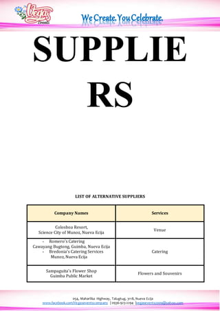 054, Maharlika Highway, Talugtug, 3118, Nueva Ecija
www.facebook.com/Vegaseventscompany | 0936-923-2294 |vegasevents2009@yahoo.com
SUPPLIE
RS
LIST OF ALTERNATIVE SUPPLIERS
Company Names Services
Colosboa Resort,
Science City of Munoz, Nueva Ecija
Venue
- Romero’s Catering
Cawayang Bugtong, Guimba, Nueva Ecija
- Bredonia’s Catering Services
Munoz, Nueva Ecija
Catering
Sampaguita’s Flower Shop
Guimba Public Market
Flowers and Souvenirs
 