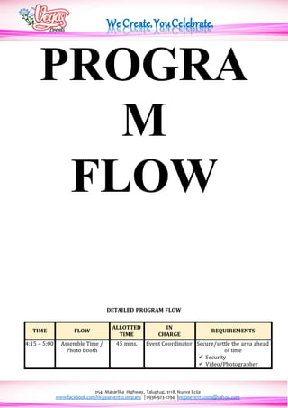 054, Maharlika Highway, Talugtug, 3118, Nueva Ecija
www.facebook.com/Vegaseventscompany | 0936-923-2294 |vegasevents2009@yahoo.com
PROGRA
M
FLOW
DETAILED PROGRAM FLOW
TIME FLOW
ALLOTTED
TIME
IN
CHARGE
REQUIREMENTS
4:15 – 5:00 Assemble Time /
Photo booth
45 mins. Event Coordinator Secure/settle the area ahead
of time
 Security
 Video/Photographer
 