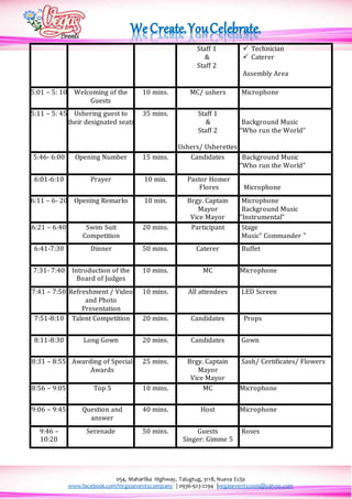 054, Maharlika Highway, Talugtug, 3118, Nueva Ecija
www.facebook.com/Vegaseventscompany | 0936-923-2294 |vegasevents2009@yahoo.com
Staff 1
&
Staff 2
 Technician
 Caterer
Assembly Area
5:01 – 5: 10 Welcoming of the
Guests
10 mins. MC/ ushers Microphone
5:11 – 5: 45 Ushering guest to
their designated seats
35 mins. Staff 1
&
Staff 2
Ushers/ Usherettes
Background Music
“Who run the World”
5:46- 6:00 Opening Number 15 mins. Candidates Background Music
“Who run the World”
6:01-6:10 Prayer 10 min. Pastor Homer
Flores Microphone
6:11 – 6- 20 Opening Remarks 10 min. Brgy. Captain
Mayor
Vice Mayor
Microphone
Background Music
“Instrumental”
6:21 – 6:40 Swim Suit
Competition
20 mins. Participant Stage
Music” Commander ”
6:41-7:30 Dinner 50 mins. Caterer Buffet
7:31- 7:40 Introduction of the
Board of Judges
10 mins. MC Microphone
7:41 – 7:50 Refreshment / Video
and Photo
Presentation
10 mins. All attendees LED Screen
7:51-8:10 Talent Competition 20 mins. Candidates Props
8:11-8:30 Long Gown 20 mins. Candidates Gown
8:31 – 8:55 Awarding of Special
Awards
25 mins. Brgy. Captain
Mayor
Vice Mayor
Sash/ Certificates/ Flowers
8:56 – 9:05 Top 5 10 mins. MC Microphone
9:06 – 9:45 Question and
answer
40 mins. Host Microphone
9:46 –
10:20
Serenade 50 mins. Guests
Singer: Gimme 5
Roses
 