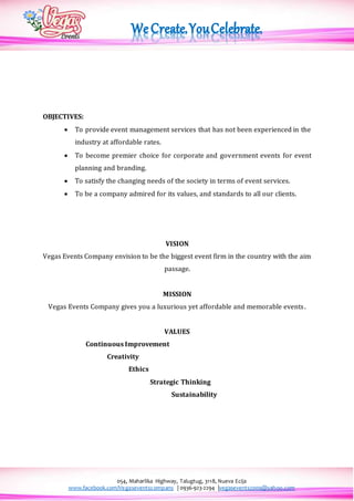 054, Maharlika Highway, Talugtug, 3118, Nueva Ecija
www.facebook.com/Vegaseventscompany | 0936-923-2294 |vegasevents2009@yahoo.com
OBJECTIVES:
 To provide event management services that has not been experienced in the
industry at affordable rates.
 To become premier choice for corporate and government events for event
planning and branding.
 To satisfy the changing needs of the society in terms of event services.
 To be a company admired for its values, and standards to all our clients.
VISION
Vegas Events Company envision to be the biggest event firm in the country with the aim
passage.
MISSION
Vegas Events Company gives you a luxurious yet affordable and memorable events.
VALUES
Continuous Improvement
Creativity
Ethics
Strategic Thinking
Sustainability
 