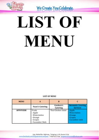 054, Maharlika Highway, Talugtug, 3118, Nueva Ecija
www.facebook.com/Vegaseventscompany | 0936-923-2294 |vegasevents2009@yahoo.com
LIST OF
MENU
LIST OF MENU
MENU A B C
Yuan’s Catering
Cordero’s
Catering
Bermuda Catering
Services
APPITIZER Fruits
- Apple
- Watermelon
- Orange
- Grapes
- Cucumber Stick
Thai Chicken Salad -Apple
-Watermelon
-Orange
-Grapes
-Cucumber stick
 