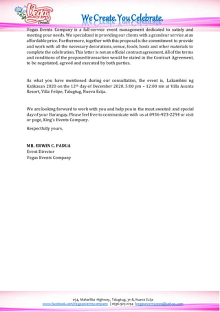 054, Maharlika Highway, Talugtug, 3118, Nueva Ecija
www.facebook.com/Vegaseventscompany | 0936-923-2294 |vegasevents2009@yahoo.com
Vegas Events Company is a full-service event management dedicated to satisfy and
meeting your needs. We specialized in providing our clients with a grandeur service at an
affordable price. Furthermore, together with this proposal is the commitment to provide
and work with all the necessary decorations, venue, foods, hosts and other materials to
complete the celebration. This letter is not an official contract agreement. All of the terms
and conditions of the proposed transaction would be stated in the Contract Agreement,
to be negotiated, agreed and executed by both parties.
As what you have mentioned during our consultation, the event is, Lakambini ng
Kalikasan 2020 on the 12th day of December 2020, 5:00 pm – 12:00 mn at Villa Asunta
Resort, Villa Felipe, Talugtug, Nueva Ecija.
We are looking forward to work with you and help you in the most awaited and special
day of your Barangay. Please feel free to communicate with us at 0936-923-2294 or visit
or page, King’s Events Company.
Respectfully yours,
MR. ERWIN C. PADUA
Event Director
Vegas Events Company
 