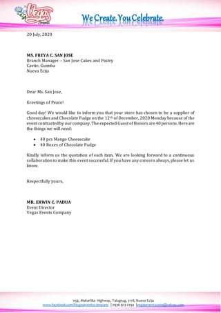 054, Maharlika Highway, Talugtug, 3118, Nueva Ecija
www.facebook.com/Vegaseventscompany | 0936-923-2294 |vegasevents2009@yahoo.com
20 July, 2020
MS. FREYA C. SAN JOSE
Branch Manager – San Jose Cakes and Pastry
Cavite, Guimba
Nueva Ecija
Dear Ms. San Jose,
Greetings of Peace!
Good day! We would like to inform you that your store has chosen to be a supplier of
cheesecakes and Chocolate Fudge on the 12th of December, 2020 Monday because of the
event contractedby ourcompany. The expected Guest ofHonors are40persons.Hereare
the things we will need:
 40 pcs Mango Cheesecake
 40 Boxes of Chocolate Fudge
Kindly inform us the quotation of each item. We are looking forward to a continuous
collaboration to make this event successful. If you have any concern always, please let us
know.
Respectfully yours,
MR. ERWIN C. PADUA
Event Director
Vegas Events Company
 