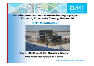 Het uitvoeren van een watertechnologie project
   in Cobadin, Constanta County, Roemenië
               DMT MemBioRex®




    Erwin H.M. Dirkse B. Sc., Managing Director
        DMT Milieutechnologie BV - Joure
 