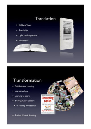 Translation
        •   Kill Less Trees

        •   Searchable

        •   Light, read anywhere

        •   Multimedia




Transformation
•   Collaborative Learning

•   Learn anywhere

•   Learning to Learn

•   Training Future Leaders

    •   vs Training Professional



•   Student Centric learning
 