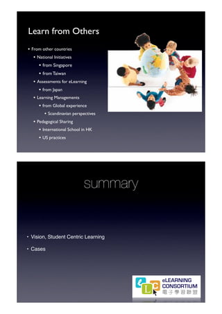 Learn from Others
• From other countries
   • National Initiatives
      • from Singapore
      • from Taiwan
   • Assessments for eLearning
      • from Japan
   • Learning Managements
      • from Global experience
         • Scandinavian perspectives
   • Pedagogical Sharing
      • International School in HK
      • US practices




                             summary


• Vision, Student Centric Learning

• Cases
 