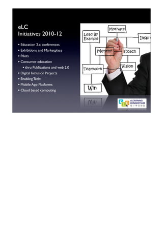 eLC
Initiatives 2010-12
• Education 2.x conferences
• Exhibitions and Marketplace
• Pilots
• Consumer education
   • thru Publications and web 2.0
• Digital Inclusion Projects
• Enabling Tech:
• Mobile App Platforms
• Cloud based computing
 