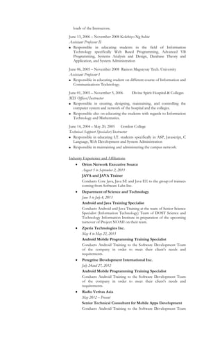 loads of the Instructors.
June 13, 2006 – November 2008 Kolehiyo Ng Subic
Assistant Professor II
 Responsible in educating students in the field of Information
Technology specifically Web Based Programming, Advanced VB
Programming, Systems Analysis and Design, Database Theory and
Application, and System Administration
June 06, 2005 – November 2008 Ramon Magsaysay Tech. University
Assistant Professor I
 Responsible in educating student on different course of Information and
Communications Technology.
June 01, 2005 – November 5, 2006 Divine Spirit Hospital & Colleges
MIS Officer/Instructor
 Responsible in creating, designing, maintaining, and controlling the
computer system and network of the hospital and the colleges.
 Responsible also on educating the students with regards to Information
Technology and Mathematics.
June 14, 2004 – May 20, 2005 Gordon College
Technical Support Specialist/Instructor
 Responsible in educating I.T. students specifically in ASP, Javascript, C
Language, Web Development and System Administration
 Responsible in maintaining and administering the campus network.
Industry Experience and Affiliations
 Orion Network Executive Source
August 5 to September 2, 2013
JAVA and JAVA Trainer
Conducts Core Java, Java SE and Java EE to the group of trainees
coming from Software Labs Inc.
 Department of Science and Technology
June 3 to July 4, 2013
Android and Java Training Specialist
Conducts Android and Java Training at the team of Senior Science
Specialist (Information Technology) Team of DOST Science and
Technology Information Institute in preparation of the upcoming
turnover of Project NOAH on their team.
 Zperia Technologies Inc.
May 4 to May 22, 2013
Android Mobile Programming Training Specialist
Conducts Android Training to the Software Development Team
of the company in order to meet their client’s needs and
requirements.
 Peregrine Development International Inc.
July 24and 27, 2012
Android Mobile Programming Training Specialist
Conducts Android Training to the Software Development Team
of the company in order to meet their client’s needs and
requirements.
 Radio Veritas Asia
May 2012 – Present
Senior Technical Consultant for Mobile Apps Development
Conducts Android Training to the Software Development Team
 
