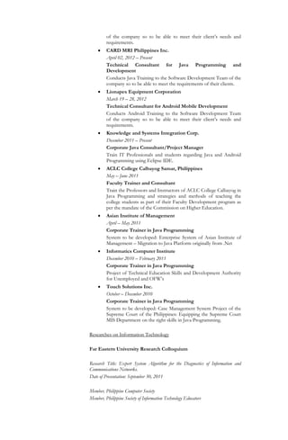 of the company so to be able to meet their client’s needs and
requirements.
 CARD MRI Philippines Inc.
April 02, 2012 – Present
Technical Consultant for Java Programming and
Development
Conducts Java Training to the Software Development Team of the
company so to be able to meet the requirements of their clients.
 Lionapex Equipment Corporation
March 19 – 28, 2012
Technical Consultant for Android Mobile Development
Conducts Android Training to the Software Development Team
of the company so to be able to meet their client’s needs and
requirements.
 Knowledge and Systems Integration Corp.
December 2011 – Present
Corporate Java Consultant/Project Manager
Train IT Professionals and students regarding Java and Android
Programming using Eclipse IDE.
 ACLC College Calbayog Samar, Philippines
May – June 2011
Faculty Trainer and Consultant
Train the Professors and Instructors of ACLC College Calbayog in
Java Programming and strategies and methods of teaching the
college students as part of their Faculty Development program as
per the mandate of the Commission on Higher Education.
 Asian Institute of Management
April – May 2011
Corporate Trainer in Java Programming
System to be developed: Enterprise System of Asian Institute of
Management – Migration to Java Platform originally from .Net
 Informatics Computer Institute
December 2010 – February 2011
Corporate Trainer in Java Programming
Project of Technical Education Skills and Development Authority
for Unemployed and OFW’s
 Touch Solutions Inc.
October – December 2010
Corporate Trainer in Java Programming
System to be developed: Case Management System Project of the
Supreme Court of the Philippines: Equipping the Supreme Court
MIS Department on the right skills in Java Programming.
Researches on Information Technology
Far Eastern University Research Colloquium
Research Title: Expert System Algorithm for the Diagnostics of Information and
Communications Networks.
Date of Presentation: September 30, 2011
Member, Philippine Computer Society
Member, Philippine Society of Information Technology Educators
 