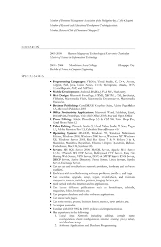 Member of Personnel Management Association of the Philippines Inc. (Subic Chapter)
Member of Research and Educational Development Training Institute.
Member, Rotaract Club of Downtown Olongapo II
EDUCATION
2005-2008 Ramon Magsaysay Technological University Zambales
Master of Science in Information Technology
2000 - 2004 Mondriaan Aura College Olongapo City
Bachelor of Science in Computer Engineering
SPECIAL SKILLS
 Programming Languages: VB.Net, Visual Studio, C, C++, Access,
Clipper, Perl, Java, Lotus Notes, Tivoli, Websphere, Oracle, PHP,
Crystal Reports, ASP, and ASP.Net.
 Mobile Development: Android, BADA, JAVA ME, Blackberry.
 Web Design: Microsoft FrontPage, HTML, XHTML, CSS, JavaScript,
VBScript, Macromedia Flash, Macromedia Dreamweaver, Macromedia
Fireworks.
 Desktop Publishing: CorelDRAW Graphics Suite, Adobe PageMaker
6.5, Microsoft Publisher 2003
 Office Productivity Applications: Microsoft Word, Publisher, Excel,
PowerPoint, FrontPage, Visio (MS Office 2003), Star and Open Office
 Photo Editing: Adobe PhotoShop 5.5 & CS2 9.0, Paint Shop Pro,
Corel Photo-Paint 12
 Video Editing: Pinnacle Studio 9, Ulead Video Studio 9, Sony Vegas
6.0, Adobe Premiere Pro 1.5, Cyberlink PowerDirector 4.0
 Operating System: MS-DOS, Windows 98, Windows Millennium
Edition, Windows 2000, Windows 2000 Server, Windows NT, Windows
XP, Windows Server 2003, Red Hat Linux 7 & 9, Fedora 3 & 4,
Mandrake, Mandriva, Bayanihan, Ubuntu, Linspire, Xandross, Debian.
TurboLinux, Mac OS, Symbian OS.
 Servers: MS SQL Server 2000, MySQL Server, Apache Web Server
2.0.54, IPSwitch WS FTP Server, Bulletproof FTP Server, Easy File
Sharing Web Server, VPN Server, POP3 & SMTP Server, DNS Server,
DHCP Server, Active Directory, Proxy Server, Linux Servers, Samba
Server, Exchange Server.
 Can set up and troubleshoot network problems, hardware and software
conflicts.
 Proficient with troubleshooting software problems, conflicts, and bugs.
 Can assemble, upgrade, setup, repair, troubleshoot, and maintain
computers, routers, switches, printers, imaging devices, etc.
 Well-versed with the Internet and its applications.
 Can layout different publications such as broadsheets, tabloids,
magazines, folios, brochures, etc.
 Can program database and other software applications.
 Can create web pages.
 Can write stories, poems, business letters, memos, news articles, etc.
 A campus journalist.
 Familiar with ISO 9002 & 14001 policies and implementation.
 Has experience in the following:
1. Local Area Network including cabling, domain name
configuration, client configuration, internet sharing, proxy setup,
and database setup.
2. Software Applications and Database Programming
 