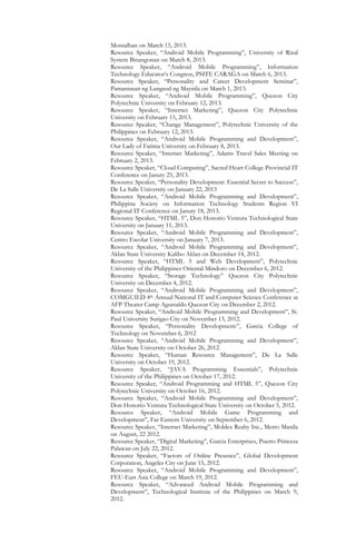 Montalban on March 15, 2013.
Resource Speaker, “Android Mobile Programming”, University of Rizal
System Binangonan on March 8, 2013.
Resource Speaker, “Android Mobile Programming”, Information
Technology Educator’s Congress, PSITE CARAGA on March 6, 2013.
Resource Speaker, “Personality and Career Development Seminar”,
Pamantasan ng Lungsod ng Maynila on March 1, 2013.
Resource Speaker, “Android Mobile Programming”, Quezon City
Polytechnic University on February 12, 2013.
Resource Speaker, “Internet Marketing”, Quezon City Polytechnic
University on February 15, 2013.
Resource Speaker, “Change Management”, Polytechnic University of the
Philippines on February 12, 2013.
Resource Speaker, “Android Mobile Programming and Development”,
Our Lady of Fatima University on February 8, 2013.
Resource Speaker, “Internet Marketing”, Adams Travel Sales Meeting on
February 2, 2013.
Resource Speaker, “Cloud Computing”, Sacred Heart College Provincial IT
Conference on Janury 25, 2013.
Resource Speaker, “Personality Development: Essential Secret to Success”,
De La Salle University on January 22, 2013
Resource Speaker, “Android Mobile Programming and Development”,
Philippine Society on Information Technology Students Region VI
Regional IT Conference on Janury 18, 2013.
Resource Speaker, “HTML 5”, Don Honorio Ventura Technological State
University on January 11, 2013.
Resource Speaker, “Android Mobile Programming and Development”,
Centro Escolar University on January 7, 2013.
Resource Speaker, “Android Mobile Programming and Development”,
Aklan State University Kalibo Aklan on December 14, 2012.
Resource Speaker, “HTML 5 and Web Development”, Polytechnic
University of the Philippines Oriental Mindoro on December 6, 2012.
Resource Speaker, “Storage Technology” Quezon City Polytechnic
University on December 4, 2012.
Resource Speaker, “Android Mobile Programming and Development”,
COMGUILD 4th Annual National IT and Computer Science Conference at
AFP Theater Camp Aguinaldo Quezon City on December 2, 2012.
Resource Speaker, “Android Mobile Programming and Development”, St.
Paul University Surigao City on November 13, 2012.
Resource Speaker, “Personality Development:”, Garcia College of
Technology on November 6, 2012
Resource Speaker, “Android Mobile Programming and Development”,
Aklan State University on October 26, 2012.
Resource Speaker, “Human Resource Management”, De La Salle
University on October 19, 2012.
Resource Speaker, “JAVA Programming Essentials”, Polytechnic
University of the Philippines on October 17, 2012.
Resource Speaker, “Android Programming and HTML 5”, Quezon City
Polytechnic University on October 16, 2012.
Resource Speaker, “Android Mobile Programming and Development”,
Don Honorio Ventura Technological State University on October 5, 2012.
Resource Speaker, “Android Mobile Game Programming and
Development”, Far Eastern University on September 6, 2012.
Resource Speaker, “Internet Marketing”, Moldex Realty Inc., Metro Manila
on August, 22 2012.
Resource Speaker, “Digital Marketing”, Garcia Enterprises, Puerto Princesa
Palawan on July 22, 2012.
Resource Speaker, “Factors of Online Presence”, Global Development
Corporation, Angeles City on June 15, 2012.
Resource Speaker, “Android Mobile Programming and Development”,
FEU-East Asia College on March 19, 2012.
Resource Speaker, “Advanced Android Mobile Programming and
Development”, Technological Institute of the Philippines on March 9,
2012.
 