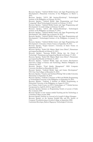 Resource Speaker, “Android Mobile Games and Apps Programming and
Development”, Polytechnic University of the Philippines on March 1,
2012.
Resource Speaker, “JAVA ME Seminar-Workshop”, Technological
Institute of the Philippines on February 28, 2012
Resource Speaker, “Android Mobile Apps Programming and Cloud
Computing”, Rizal Technological University on February 19, 2012.
Resource Speaker, “Android Mobile Games and Apps Programming and
Development”, St. Jude College on February 18, 2012.
Resource Speaker, “JAVA ME Seminar-Workshop”, Technological
Institute of the Philippines on February 07, 2012.
Resource Speaker, “Android Mobile Games and Apps Programming and
Development”, De LaSalle Lipa on January 26, 2012.
Resource Speaker, “Android Mobile Games and Apps Programming and
Development”, Technological Institute of the Philippines on January 13,
2012.
Resource Speaker, “Android Mobile Games and Apps Programming and
Development”, University of Santo Tomas on September 30, 2011.
Resource Speaker, “Expert Systems”, University of Santo Tomas on
September 26, 2011.
Resource Speaker, “Kahel OS: Filipino Made Linux Distro”, Pamantasan
ng Lungsod ng Maynila on February 11, 2011.
Resource Speaker, “Samsung BADA: Diving into the Ocean of
Technology”, Pamantasan ng Lungsod ng Maynila on February 17, 2011.
Resource Speaker, “Kahel OS: Filipino Made Linux Distro”, Pamantasan
ng Lungsod ng Maynila on February 11, 2011.
Resource Speaker, “Android Mobile Apps and Games Development
Innovative College of Science and Technology, Mindoro Philippines on
February 04, 2011.
Resource Speaker, “Total Quality Management” AMA Computer
University East Rizal on December 04, 2010.
Resource Speaker, “Android Mobile Apps and Games Development”
FEU-East Asia College on December 01, 2010.
Resource Speaker, “Creative and Technical Writing” De La Salle University
Dasmarinas on September 30, 2010.
Resource Speaker, “Android: A Seminar on Web and Mobile Programming
at Technological University of the Philippines on September 03, 2010.
Resource Speaker, “Android: A Seminar on Mobile Programming at
Polytechnic University of the Philippines on August 03, 2010.
Java Trainer, Crash Course on JAVA Technologies at 77 Global Services
Incorporated on April 05, 2010 to April 30, 2010.
Resource Speaker, Seminar on Programming Trends at Lyceum of Subic
Bay on January 2008.
Resource Speaker on the seminar entitled Teaching and the Technology at
Columban College on June 2008.
Resource Speaker, Seminar on Autocad at St. Joseph’s College-Olongapo.
Resource Speaker on the Seminar Entitled Bits and PCs Secrets of
Computer Troubleshooting at Gordon College on September 2008.
Curriculum Developer, Ramon Magsaysay Technological University.
 
