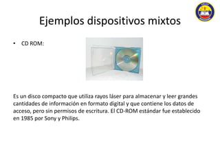 Ejemplos dispositivos mixtos 
• CD ROM: 
Es un disco compacto que utiliza rayos láser para almacenar y leer grandes 
cantidades de información en formato digital y que contiene los datos de 
acceso, pero sin permisos de escritura. El CD-ROM estándar fue establecido 
en 1985 por Sony y Philips. 
 