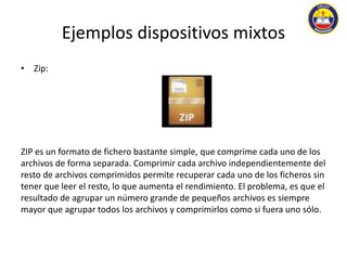 Ejemplos dispositivos mixtos 
• Zip: 
ZIP es un formato de fichero bastante simple, que comprime cada uno de los 
archivos de forma separada. Comprimir cada archivo independientemente del 
resto de archivos comprimidos permite recuperar cada uno de los ficheros sin 
tener que leer el resto, lo que aumenta el rendimiento. El problema, es que el 
resultado de agrupar un número grande de pequeños archivos es siempre 
mayor que agrupar todos los archivos y comprimirlos como si fuera uno sólo. 
 